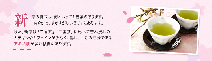 新茶の特徴は、何といっても若葉のあります。「爽やかで、すがすがしい香り」にあります。また、新茶は「二番茶」「三番茶」に比べて苦み渋みのカテキンやカフェインが少なく、旨み、甘みの成分であるアミノ酸が多い傾向にあります。